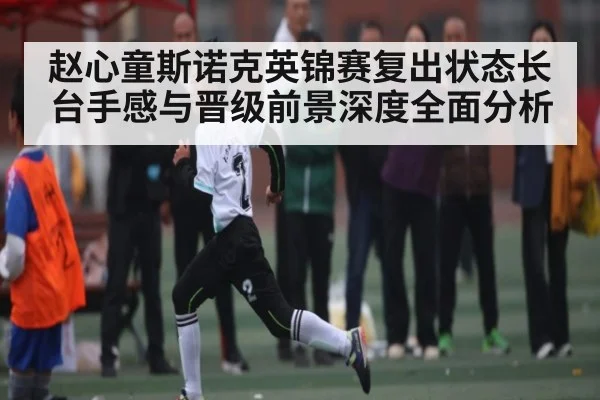 赵心童斯诺克英锦赛复出状态长台手感与晋级前景深度全面分析
